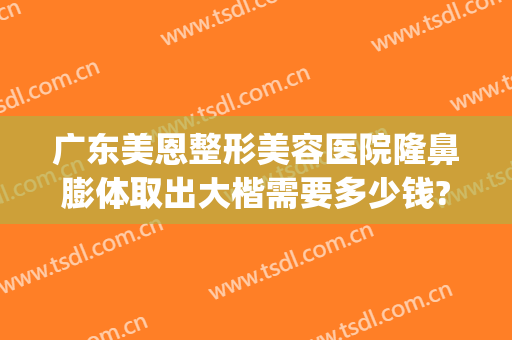 广东美恩整形美容医院隆鼻膨体取出大楷需要多少钱?怎么样?(假体隆鼻术要好多钱)