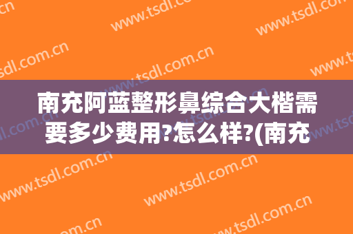 南充阿蓝整形鼻综合大楷需要多少费用?怎么样?(南充市阿蓝整形医院)