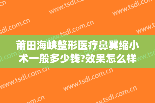 莆田海峡整形医疗鼻翼缩小术一般多少钱?效果怎么样?(做鼻翼缩小手术要多少钱)