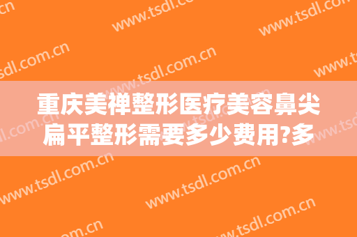 重庆美禅整形医疗美容鼻尖扁平整形需要多少费用?多长时间恢复?(重庆美禅整形医院口碑怎样)