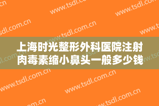 上海时光整形外科医院注射肉毒素缩小鼻头一般多少钱?怎么样?