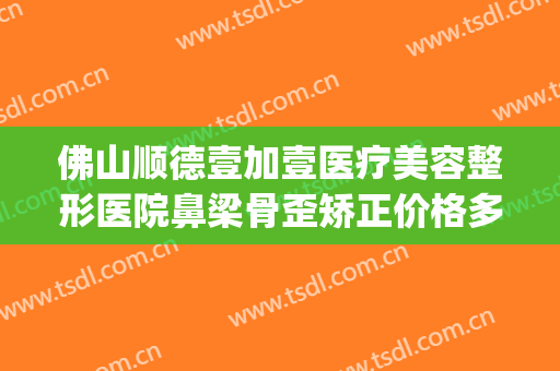 佛山顺德壹加壹医疗美容整形医院鼻梁骨歪矫正价格多少钱?怎么样?(佛山市一医院正畸大概多少钱)