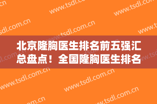 北京隆胸医生排名前五强汇总盘点！全国隆胸医生排名(北京脂肪隆胸医生排名)