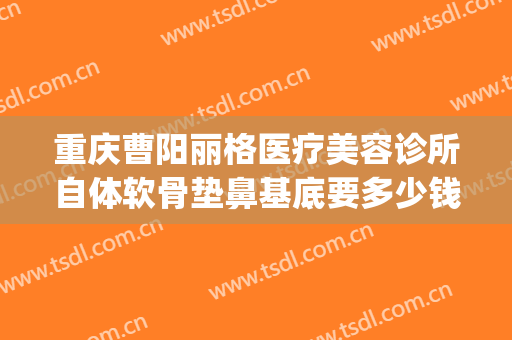 重庆曹阳丽格医疗美容诊所自体软骨垫鼻基底要多少钱?效果怎么样?(重庆曹阳修复双眼皮怎么样)