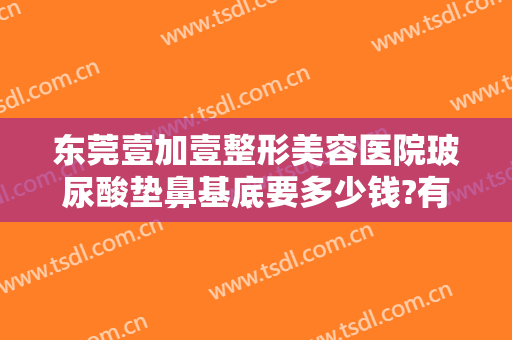 东莞壹加壹整形美容医院玻尿酸垫鼻基底要多少钱?有哪些优势?