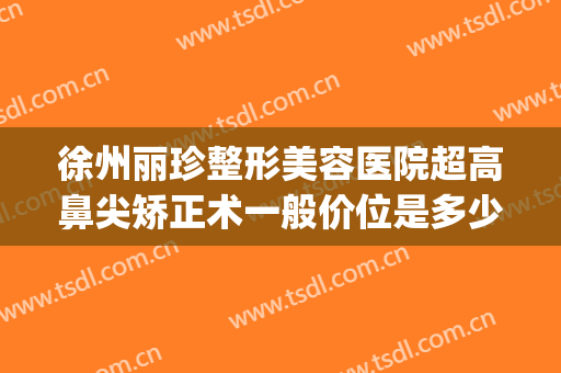 徐州丽珍整形美容医院超高鼻尖矫正术一般价位是多少?可靠吗?(徐州美莱整形美容医院)