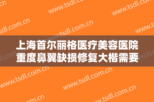 上海首尔丽格医疗美容医院重度鼻翼缺损修复大楷需要多少费用?需要多久恢复?