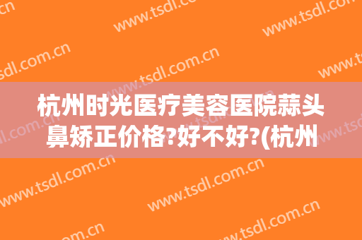 杭州时光医疗美容医院蒜头鼻矫正价格?好不好?(杭州时光隆鼻)
