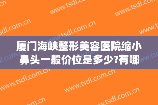 厦门海峡整形美容医院缩小鼻头一般价位是多少?有哪些优势?(厦门整形隆鼻海峡)