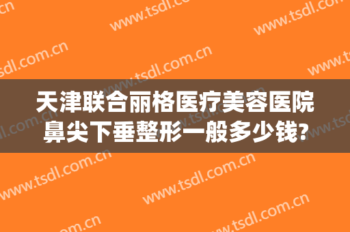 天津联合丽格医疗美容医院鼻尖下垂整形一般多少钱?可靠吗?(天津丽格整形好吗)