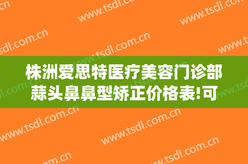 株洲爱思特医疗美容门诊部蒜头鼻鼻型矫正价格表!可靠吗?(vergamot品牌)