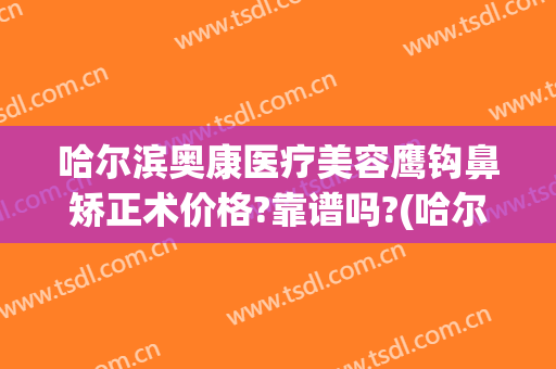 哈尔滨奥康医疗美容鹰钩鼻矫正术价格?靠谱吗?(哈尔滨奥康医疗美容怎么样)