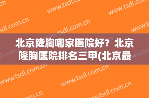 北京隆胸哪家医院好？北京隆胸医院排名三甲(北京最好丰胸医院排名)