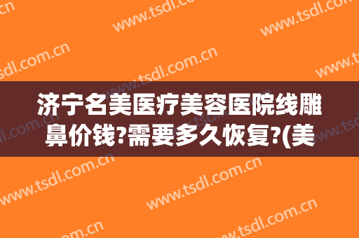 济宁名美医疗美容医院线雕鼻价钱?需要多久恢复?(美容线雕鼻的价格是多少)