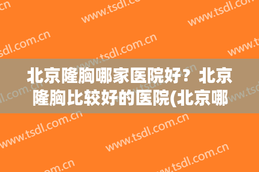 北京隆胸哪家医院好？北京隆胸比较好的医院(北京哪里隆胸做的最好)