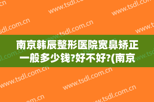 南京韩辰整形医院宽鼻矫正一般多少钱?好不好?(南京韩辰整形电话号码)