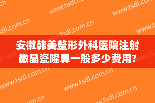 安徽韩美整形外科医院注射微晶瓷隆鼻一般多少费用?靠谱吗?(微晶瓷隆鼻医院哪专业)