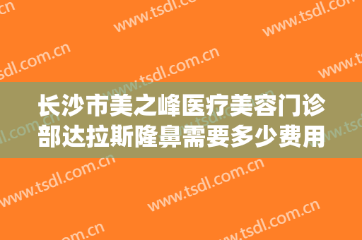 长沙市美之峰医疗美容门诊部达拉斯隆鼻需要多少费用?好不好?(长沙美之峰医疗美容整形医院)