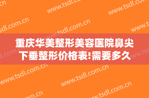 重庆华美整形美容医院鼻尖下垂整形价格表!需要多久恢复?(重庆华美整形美容医院怎么样去眼袋)