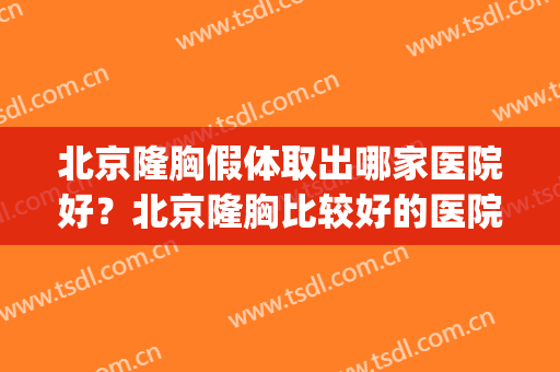 北京隆胸假体取出哪家医院好？北京隆胸比较好的医院(假体隆胸手术医院哪家好)