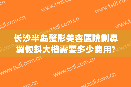 长沙半岛整形美容医院侧鼻翼倾斜大楷需要多少费用?贵不贵?(长沙鼻部整形)