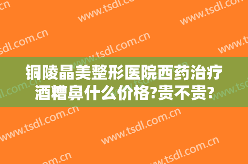 铜陵晶美整形医院西药治疗酒糟鼻什么价格?贵不贵?