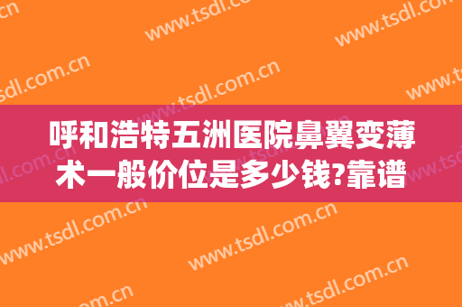 呼和浩特五洲医院鼻翼变薄术一般价位是多少钱?靠谱吗?(一般三甲医院做鼻翼缩小多少钱)