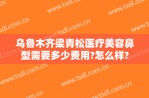 乌鲁木齐梁青松医疗美容鼻型需要多少费用?怎么样?