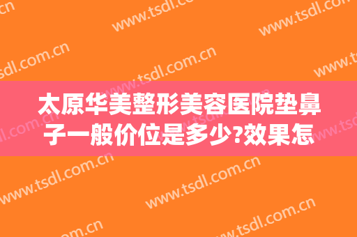太原华美整形美容医院垫鼻子一般价位是多少?效果怎么样?(太原隆鼻整形医院哪家好)