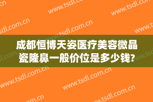 成都恒博天姿医疗美容微晶瓷隆鼻一般价位是多少钱?效果怎么样?(成都恒博天姿医疗美容门诊部有限公司)