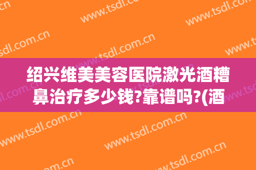 绍兴维美美容医院激光酒糟鼻治疗多少钱?靠谱吗?(酒糟鼻激光可以治好吗)