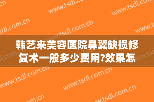 韩艺来美容医院鼻翼缺损修复术一般多少费用?效果怎么样?(鼻翼修复手术要多少钱)