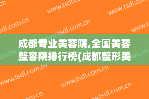 成都专业美容院,全国美容整容院排行榜(成都整形美容院排名前十)