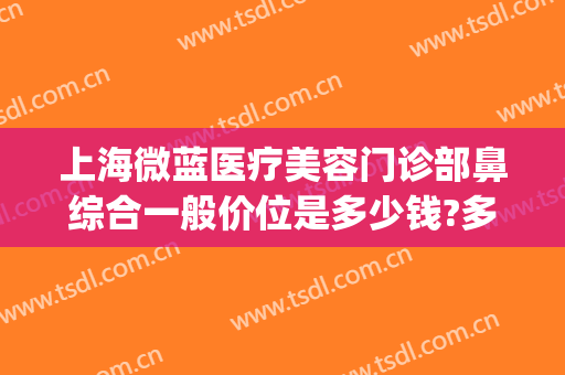 上海微蓝医疗美容门诊部鼻综合一般价位是多少钱?多长时间恢复?(上海微蓝医疗美容医院)