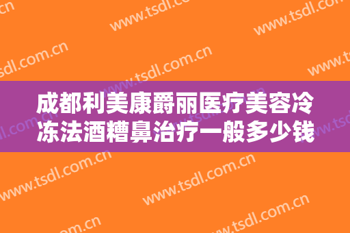 成都利美康爵丽医疗美容冷冻法酒糟鼻治疗一般多少钱?贵不贵?