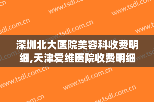 深圳北大医院美容科收费明细,天津爱维医院收费明细(北京大学深圳医院医美价格)