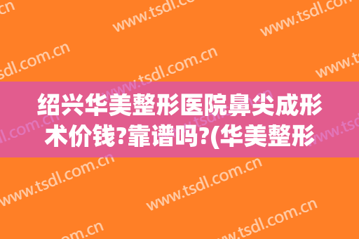 绍兴华美整形医院鼻尖成形术价钱?靠谱吗?(华美整形医院做鼻子多少钱?)