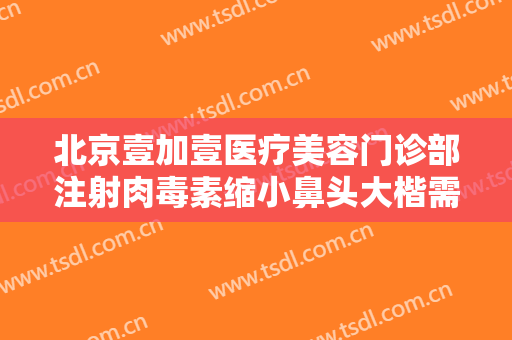 北京壹加壹医疗美容门诊部注射肉毒素缩小鼻头大楷需要多少费用?有哪些优势?