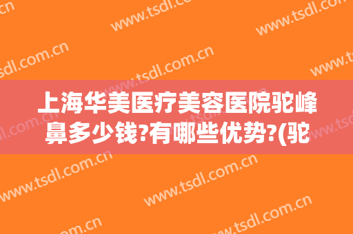 上海华美医疗美容医院驼峰鼻多少钱?有哪些优势?(驼峰鼻矫正手术费用)
