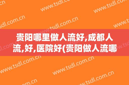 贵阳哪里做人流好,成都人流,好,医院好(贵阳做人流哪家医院好)