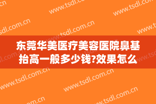 东莞华美医疗美容医院鼻基抬高一般多少钱?效果怎么样?(东莞哪家医院做鼻综合好)
