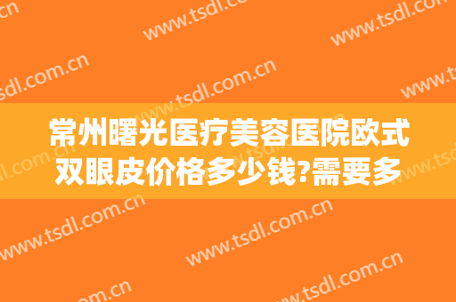 常州曙光医疗美容医院欧式双眼皮价格多少钱?需要多久恢复?(常州曙光医院割双眼皮)
