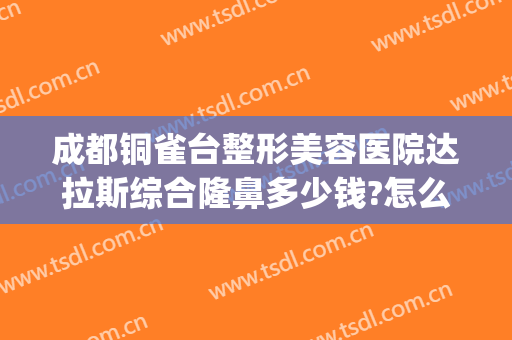 成都铜雀台整形美容医院达拉斯综合隆鼻多少钱?怎么样?(成都铜雀台整形医生团队)