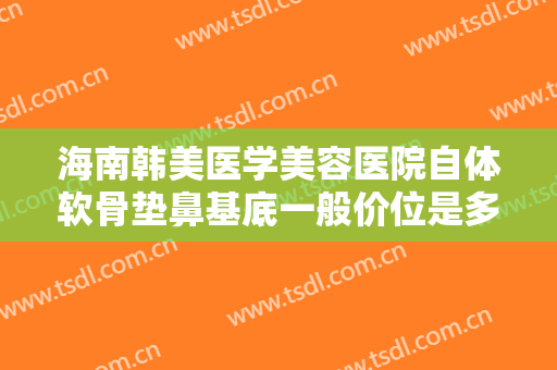 海南韩美医学美容医院自体软骨垫鼻基底一般价位是多少费用?靠谱吗?