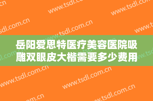岳阳爱思特医疗美容医院吸雕双眼皮大楷需要多少费用?需要多久恢复?