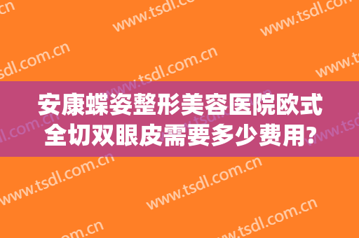 安康蝶姿整形美容医院欧式全切双眼皮需要多少费用?有哪些优势?(安康蝶姿整形美容医院地址)