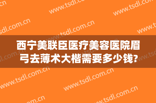 西宁美联臣医疗美容医院眉弓去薄术大楷需要多少钱?贵不贵?(眉弓去薄术价格)