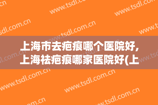 上海市去疤痕哪个医院好,上海祛疤痕哪家医院好(上海祛疤痕医院排行榜)