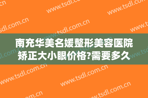 南充华美名媛整形美容医院矫正大小眼价格?需要多久恢复?(四川南充整形美容医院)