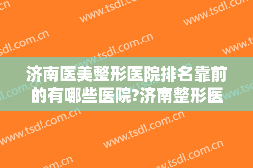 济南医美整形医院排名靠前的有哪些医院?济南整形医院排名榜(山东美容整形医院排名前十)